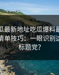 黑料吃瓜最新地址吃瓜爆料最被低估的避坑清单技巧：一眼识别这算不算标题党？