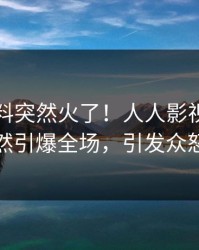 实时猛料突然火了！人人影视明星居然引爆全场，引发众怒