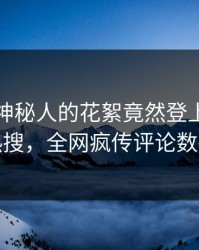 曝光！神秘人的花絮竟然登上人人影视热搜，全网疯传评论数破万