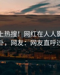 发现冲上热搜！网红在人人影视被爆八卦，网友：网友直呼过瘾