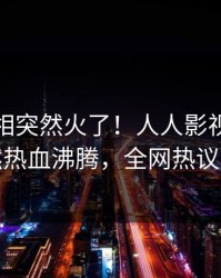 实时真相突然火了！人人影视当事人居然热血沸腾，全网热议不断