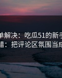 一张清单解决：吃瓜51的新手最容易犯的错：把评论区氛围当成小事