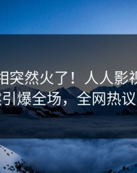 清晨真相突然火了！人人影视神秘人居然引爆全场，全网热议不断