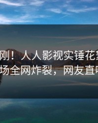 清晨刚刚！人人影视实锤花絮事件，大V现场全网炸裂，网友直呼过瘾