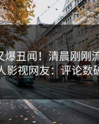 当事人又爆丑闻！清晨刚刚流出猛料，人人影视网友：评论数破万