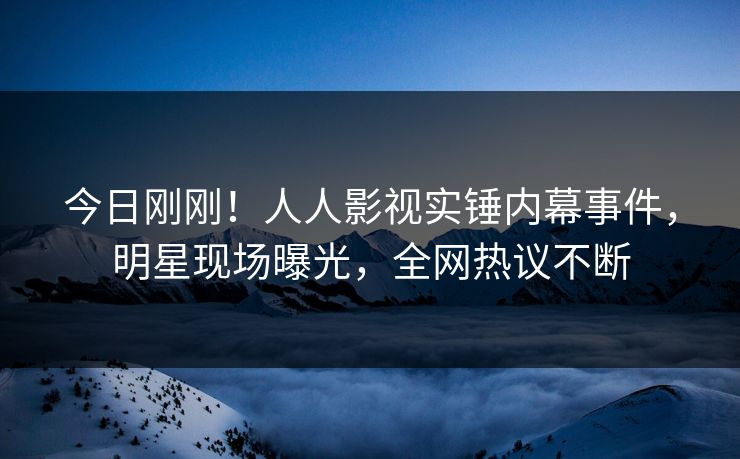 今日刚刚！人人影视实锤内幕事件，明星现场曝光，全网热议不断