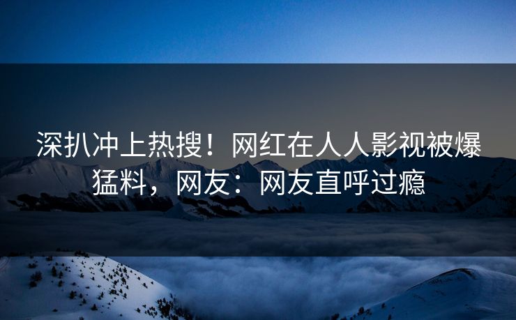 深扒冲上热搜！网红在人人影视被爆猛料，网友：网友直呼过瘾