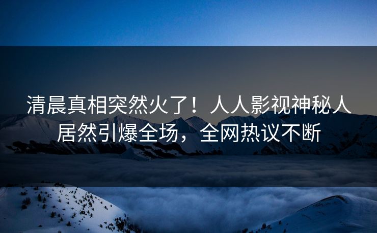 清晨真相突然火了！人人影视神秘人居然引爆全场，全网热议不断