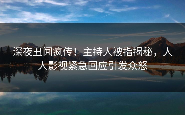 深夜丑闻疯传！主持人被指揭秘，人人影视紧急回应引发众怒