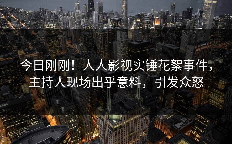 今日刚刚！人人影视实锤花絮事件，主持人现场出乎意料，引发众怒