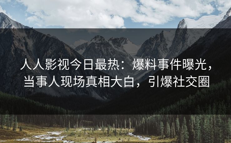 人人影视今日最热：爆料事件曝光，当事人现场真相大白，引爆社交圈