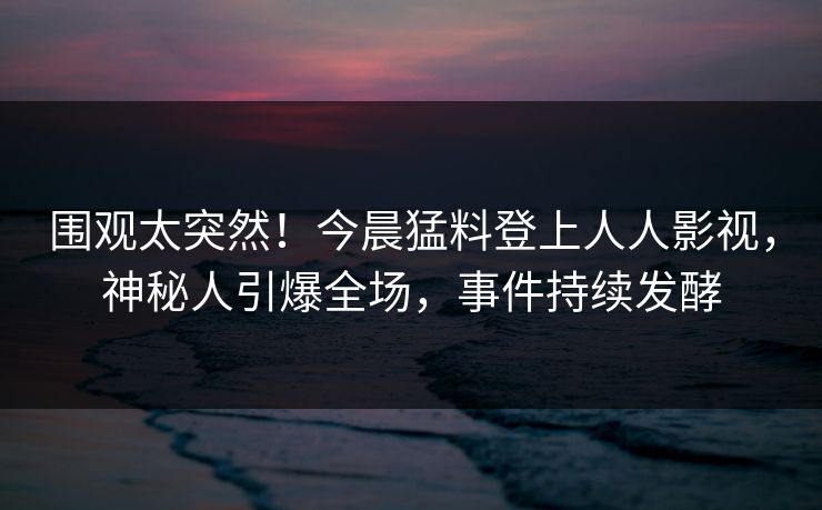 围观太突然！今晨猛料登上人人影视，神秘人引爆全场，事件持续发酵