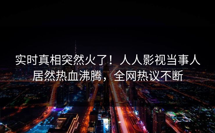 实时真相突然火了！人人影视当事人居然热血沸腾，全网热议不断