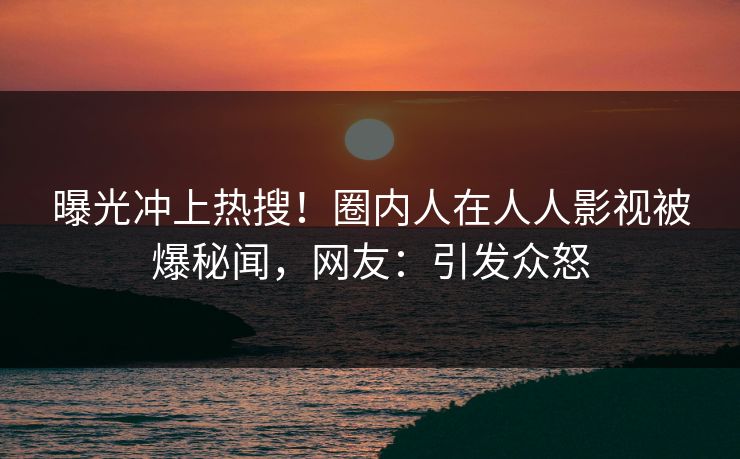 曝光冲上热搜！圈内人在人人影视被爆秘闻，网友：引发众怒
