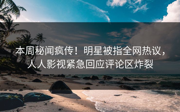 本周秘闻疯传！明星被指全网热议，人人影视紧急回应评论区炸裂