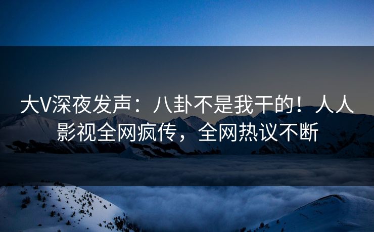 大V深夜发声：八卦不是我干的！人人影视全网疯传，全网热议不断