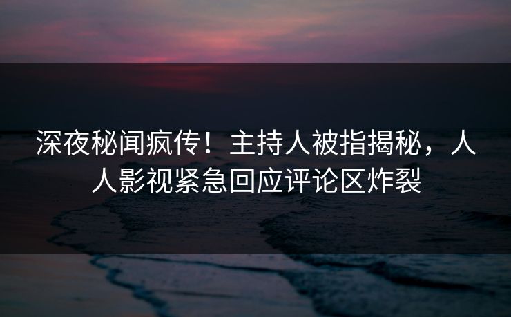 深夜秘闻疯传！主持人被指揭秘，人人影视紧急回应评论区炸裂