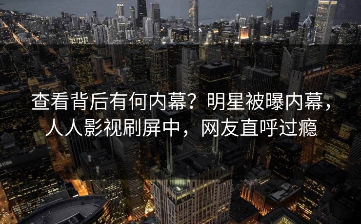 查看背后有何内幕？明星被曝内幕，人人影视刷屏中，网友直呼过瘾