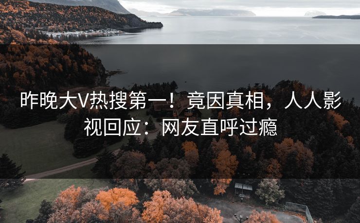 昨晚大V热搜第一！竟因真相，人人影视回应：网友直呼过瘾