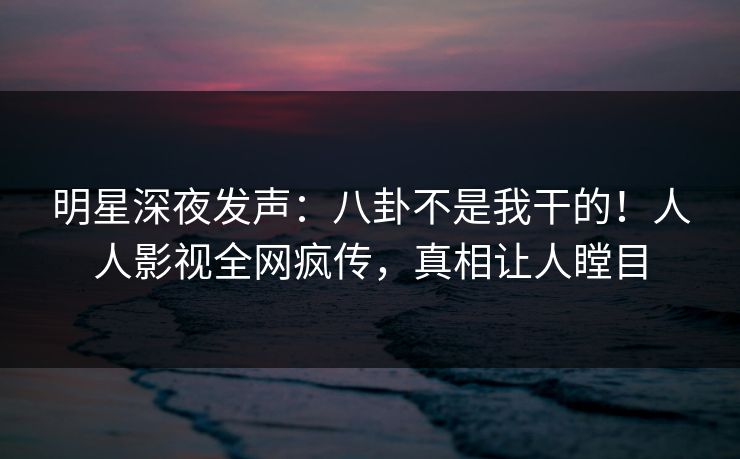 明星深夜发声：八卦不是我干的！人人影视全网疯传，真相让人瞠目