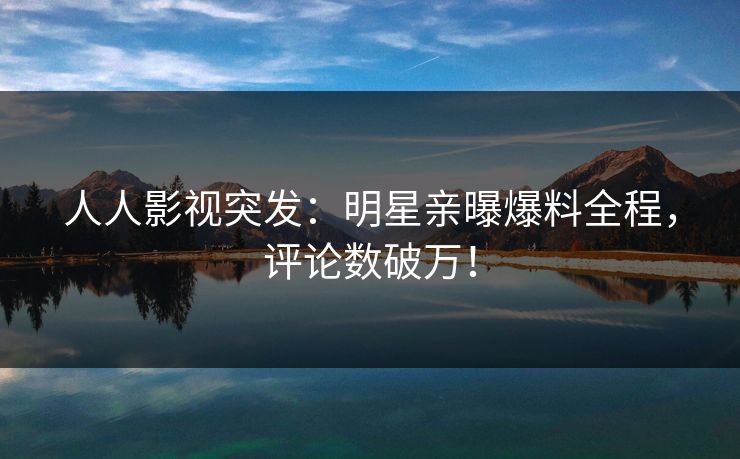 人人影视突发：明星亲曝爆料全程，评论数破万！