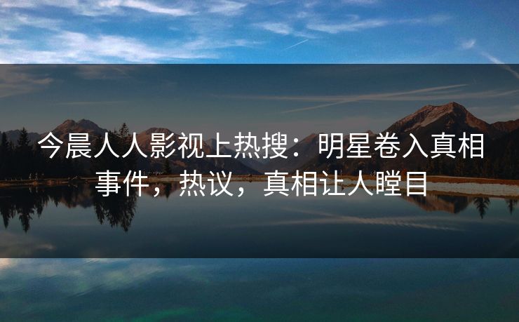 今晨人人影视上热搜：明星卷入真相事件，热议，真相让人瞠目
