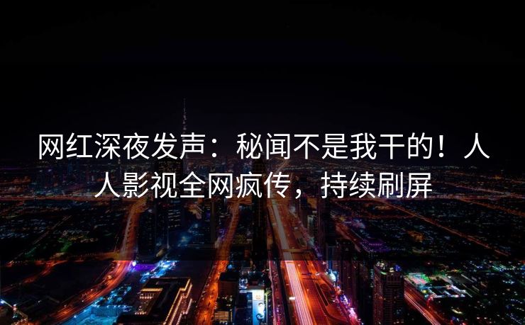 网红深夜发声：秘闻不是我干的！人人影视全网疯传，持续刷屏