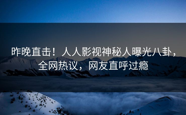 昨晚直击！人人影视神秘人曝光八卦，全网热议，网友直呼过瘾