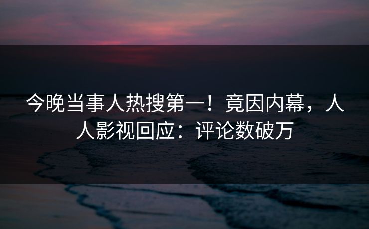 今晚当事人热搜第一！竟因内幕，人人影视回应：评论数破万