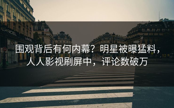 围观背后有何内幕？明星被曝猛料，人人影视刷屏中，评论数破万