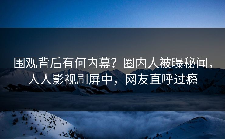 围观背后有何内幕？圈内人被曝秘闻，人人影视刷屏中，网友直呼过瘾