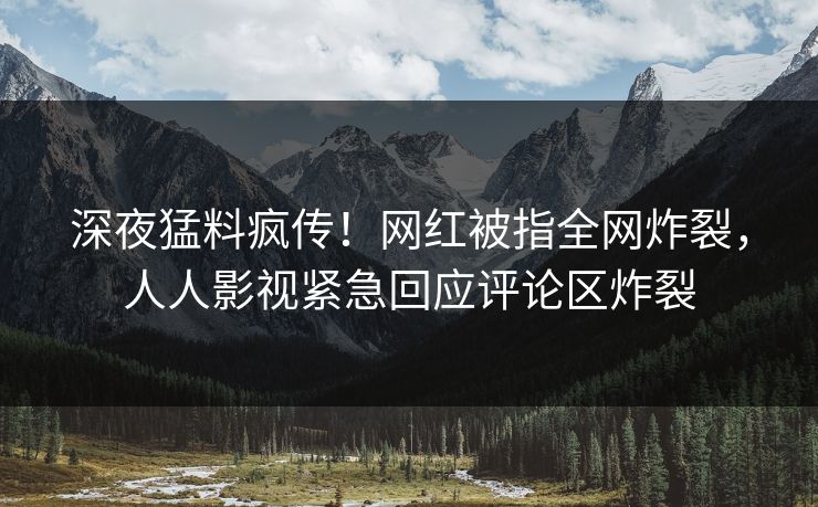 深夜猛料疯传！网红被指全网炸裂，人人影视紧急回应评论区炸裂