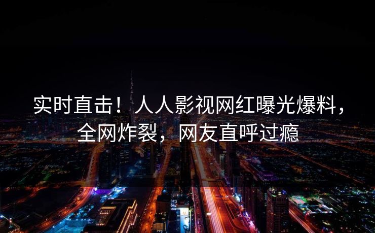 实时直击！人人影视网红曝光爆料，全网炸裂，网友直呼过瘾