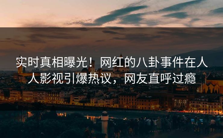 实时真相曝光！网红的八卦事件在人人影视引爆热议，网友直呼过瘾