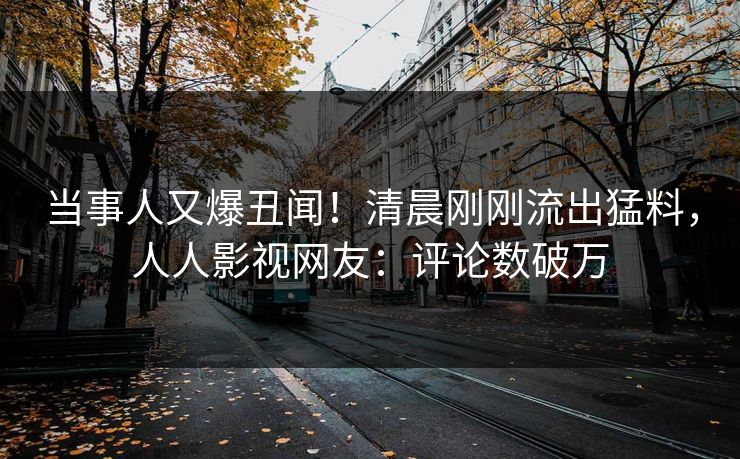 当事人又爆丑闻！清晨刚刚流出猛料，人人影视网友：评论数破万