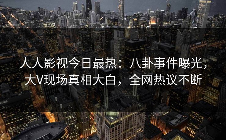 人人影视今日最热：八卦事件曝光，大V现场真相大白，全网热议不断
