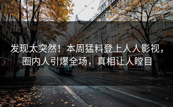 发现太突然！本周猛料登上人人影视，圈内人引爆全场，真相让人瞠目