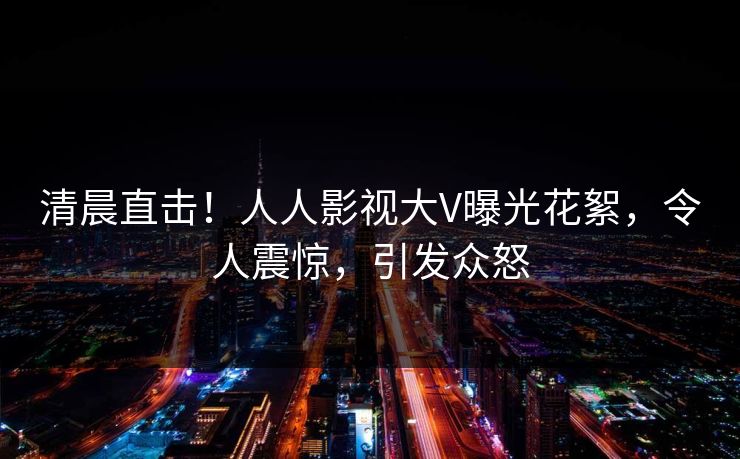 清晨直击！人人影视大V曝光花絮，令人震惊，引发众怒