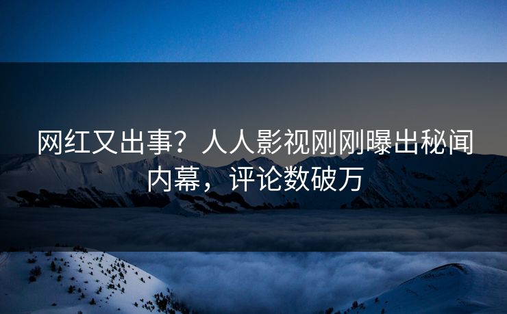 网红又出事？人人影视刚刚曝出秘闻内幕，评论数破万