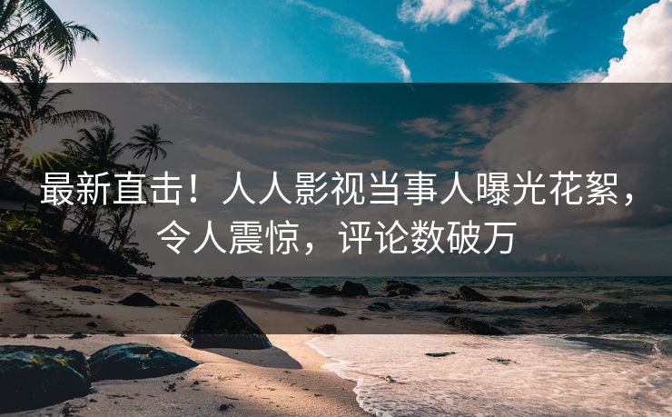 最新直击！人人影视当事人曝光花絮，令人震惊，评论数破万