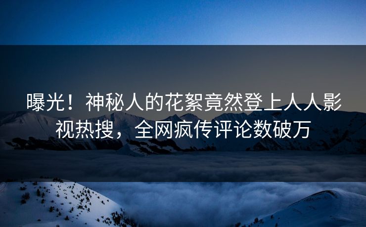 曝光！神秘人的花絮竟然登上人人影视热搜，全网疯传评论数破万
