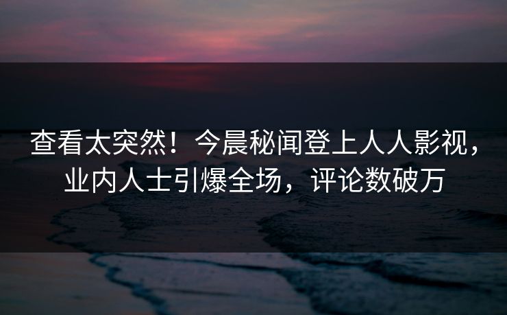 查看太突然！今晨秘闻登上人人影视，业内人士引爆全场，评论数破万