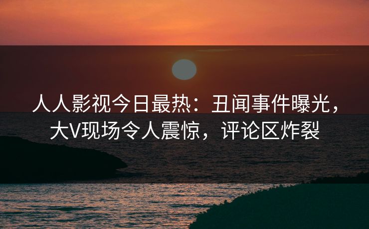 人人影视今日最热：丑闻事件曝光，大V现场令人震惊，评论区炸裂