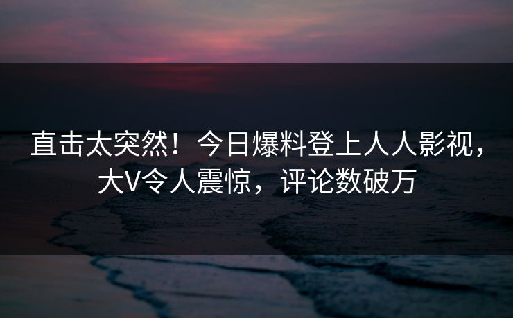 直击太突然！今日爆料登上人人影视，大V令人震惊，评论数破万