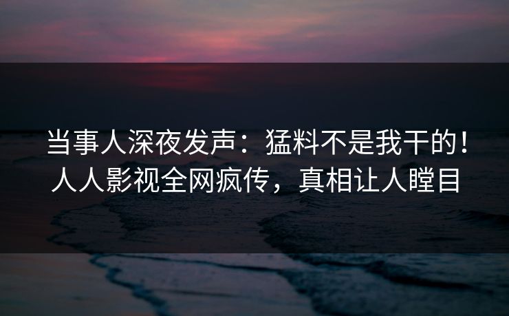 当事人深夜发声：猛料不是我干的！人人影视全网疯传，真相让人瞠目