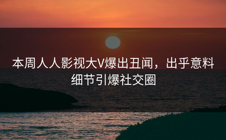 本周人人影视大V爆出丑闻，出乎意料细节引爆社交圈