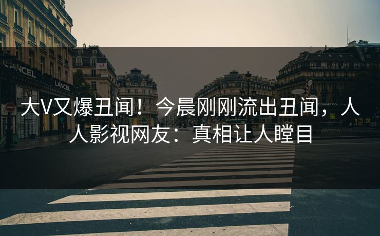 大V又爆丑闻！今晨刚刚流出丑闻，人人影视网友：真相让人瞠目