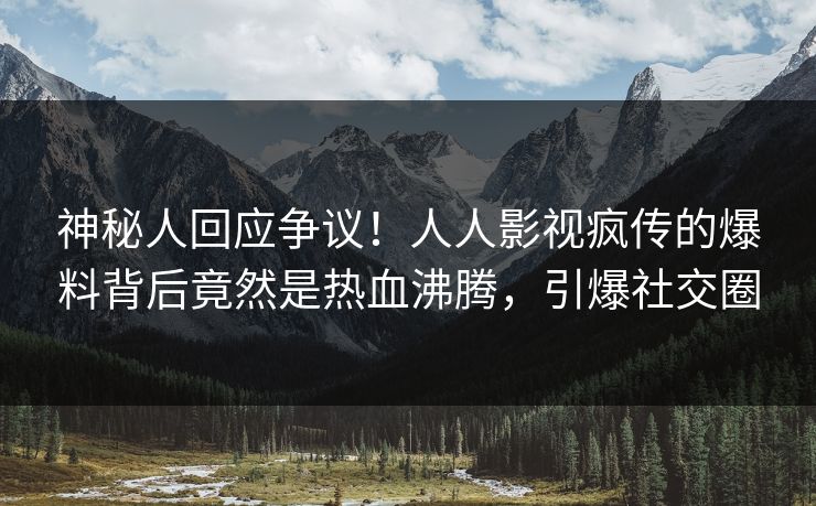 神秘人回应争议！人人影视疯传的爆料背后竟然是热血沸腾，引爆社交圈