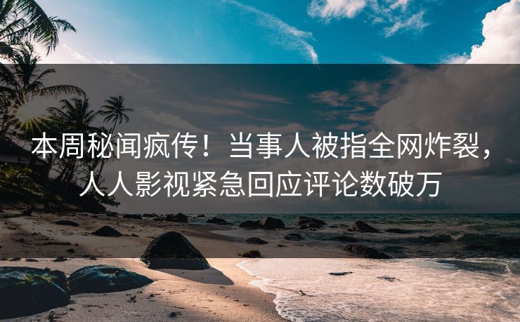 本周秘闻疯传！当事人被指全网炸裂，人人影视紧急回应评论数破万