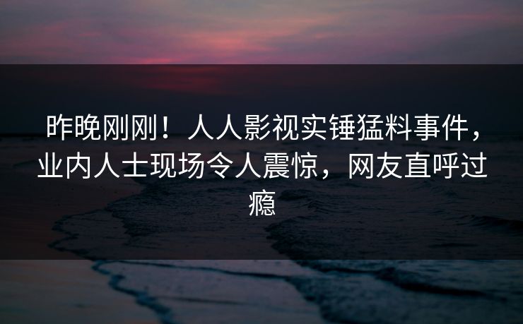 昨晚刚刚！人人影视实锤猛料事件，业内人士现场令人震惊，网友直呼过瘾